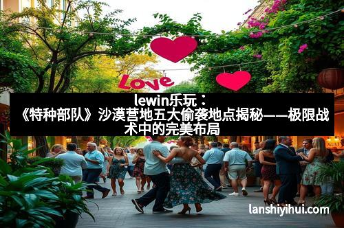 lewin乐玩:《特种部队》沙漠营地五大偷袭地点揭秘——极限战术中的完美布局